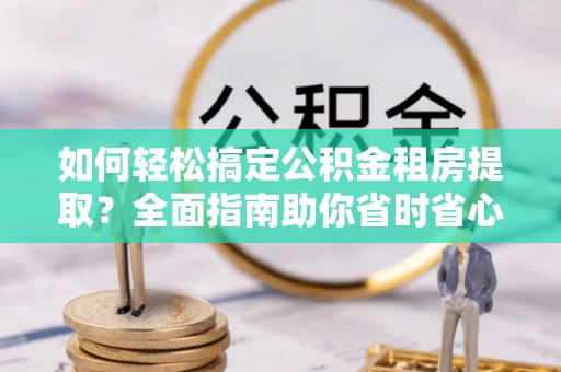 常宁如何轻松搞定公积金租房提取？全面指南助你省时省心