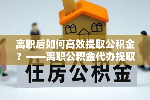 常宁离职后如何高效提取公积金？——离职公积金代办提取全流程解析