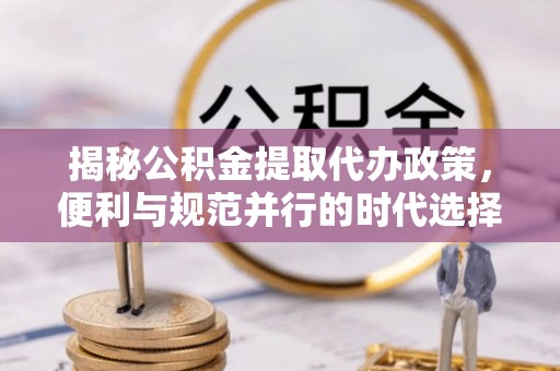 常宁揭秘公积金提取代办政策，便利与规范并行的时代选择
