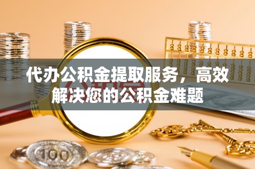 常宁代办公积金提取服务，高效解决您的公积金难题