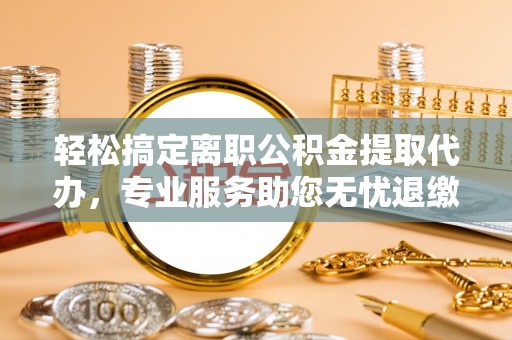 常宁轻松搞定离职公积金提取代办，专业服务助您无忧退缴