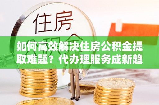 常宁如何高效解决住房公积金提取难题？代办理服务成新趋势
