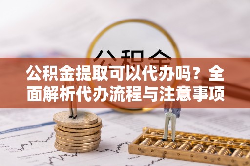常宁公积金提取可以代办吗？全面解析代办流程与注意事项